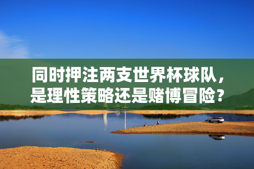 同时押注两支世界杯球队，是理性策略还是赌博冒险？双押世界杯两球队，理性策略还是赌博冒险？