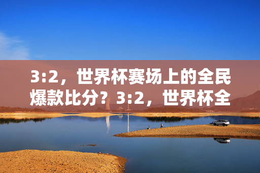 3:2，世界杯赛场上的全民爆款比分？3:2，世界杯全民爆款比分