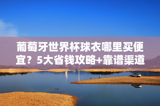 葡萄牙世界杯球衣哪里买便宜？5大省钱攻略+靠谱渠道推荐，葡萄牙世界杯球衣省钱攻略，5大靠谱购买渠道推荐