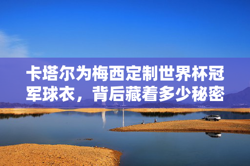 卡塔尔为梅西定制世界杯冠军球衣，背后藏着多少秘密？天价背后是商业还是情怀？卡塔尔定制梅西世界杯冠军球衣，天价背后的商业与情怀秘密
