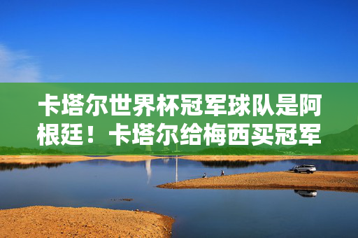 卡塔尔世界杯冠军球队是阿根廷！卡塔尔给梅西买冠军说法的真相与澄清，阿根廷卡塔尔世界杯夺冠，澄清卡塔尔买冠军说法