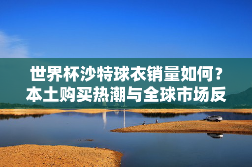 世界杯沙特球衣销量如何?本土购买热潮与全球市场反响解析,世界杯沙特球衣销量,本土热潮与全球市场反响解析