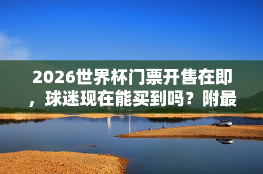 2026世界杯门票开售在即，球迷现在能买到吗？附最新购票攻略与注意事项，2026世界杯门票开售在即，球迷购票攻略与注意事项
