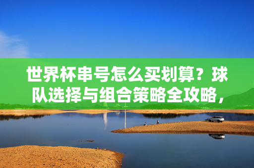 世界杯串号怎么买划算？球队选择与组合策略全攻略，世界杯串号划算攻略，球队选择与组合策略
