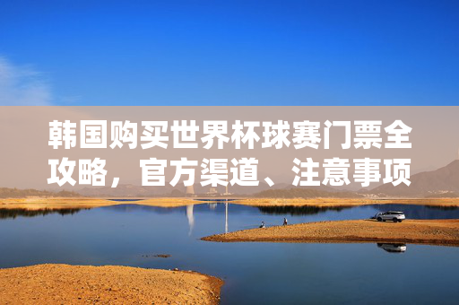 韩国购买世界杯球赛门票全攻略，官方渠道、注意事项与实用技巧，韩国世界杯球赛购票全攻略，官方渠道、注意事项与实用技巧
