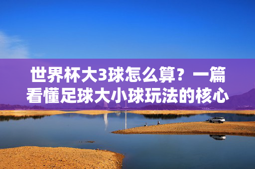 世界杯大3球怎么算?一篇看懂足球大小球玩法的核心逻辑,世界杯大小球玩法核心逻辑,大3球怎么算?