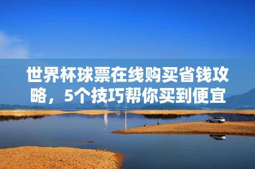 世界杯球票在线购买省钱攻略,5个技巧帮你买到便宜票,世界杯球票在线省钱攻略,5个技巧买到便宜票