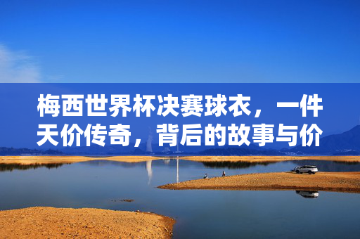 梅西世界杯决赛球衣,一件天价传奇,背后的故事与价值,梅西世界杯决赛球衣,天价传奇背后的故事与价值