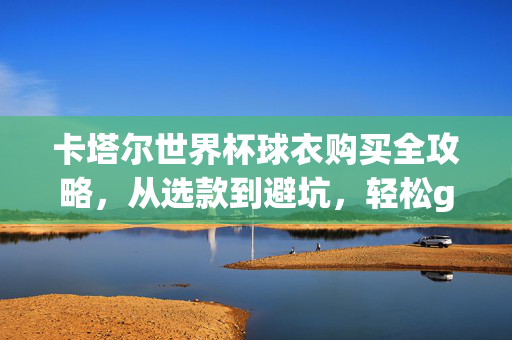 卡塔尔世界杯球衣购买全攻略，从选款到避坑，轻松get你的战袍，卡塔尔世界杯球衣购买攻略，选款避坑轻松get战袍