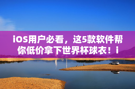 iOS用户必看，这5款软件帮你低价拿下世界杯球衣！iOS用户必看，5款软件低价拿下世界杯球衣！