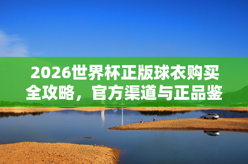 2026世界杯正版球衣购买全攻略,官方渠道与正品鉴别指南,2026世界杯正版球衣购买全攻略,官方渠道与正品鉴别指南