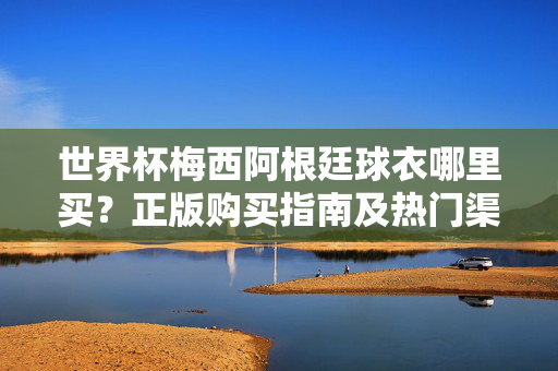 世界杯梅西阿根廷球衣哪里买?正版购买指南及热门渠道推荐,世界杯梅西阿根廷球衣正版购买指南及热门渠道推荐