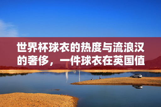 世界杯球衣的热度与流浪汉的奢侈,一件球衣在英国值多少?世界杯球衣热度与流浪汉的奢侈,一件球衣在英国值几何?
