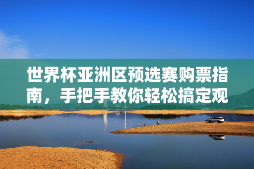 世界杯亚洲区预选赛购票指南，手把手教你轻松搞定观赛门票，世界杯亚洲区预选赛观赛购票指南，手把手轻松搞定