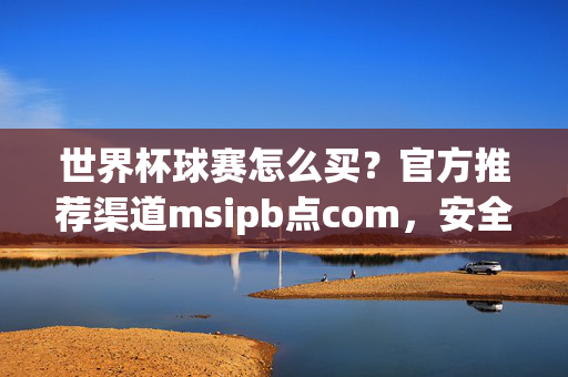 世界杯球赛怎么买？官方推荐渠道msipb点com，安全便捷直达赛场！世界杯球赛官方推荐购票渠道msipb点com 安全便捷直达赛场