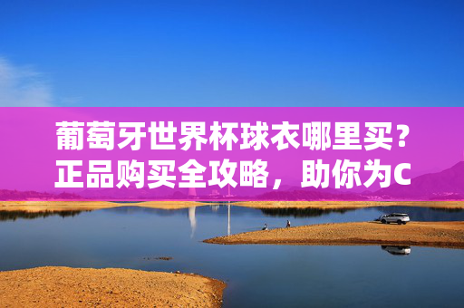 葡萄牙世界杯球衣哪里买?正品购买全攻略,助你为C罗和葡萄牙队加油!葡萄牙世界杯球衣正品购买攻略,为C罗和葡萄牙队加油助威!