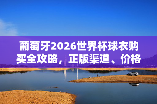 葡萄牙2026世界杯球衣购买全攻略，正版渠道、价格指南与选购技巧，葡萄牙2026世界杯球衣购买全攻略