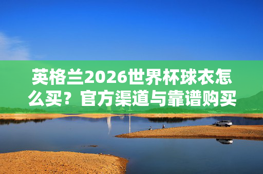 英格兰2026世界杯球衣怎么买？官方渠道与靠谱购买指南全解析，英格兰2026世界杯球衣官方购买指南，全解析靠谱渠道