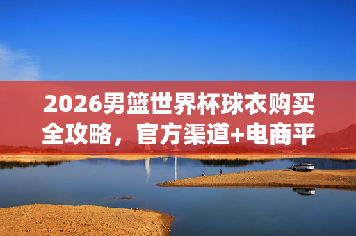2026男篮世界杯球衣购买全攻略，官方渠道+电商平台，正品球衣轻松get！2026男篮世界杯球衣购买全攻略，官方渠道+电商平台正品轻松get