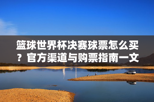 篮球世界杯决赛球票怎么买？官方渠道与购票指南一文详解，篮球世界杯决赛官方购票渠道与指南