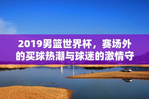2019男篮世界杯,赛场外的买球热潮与球迷的激情守望,2019男篮世界杯赛场外,买球热潮与球迷激情守望