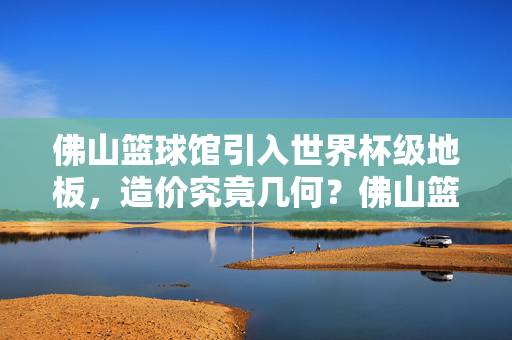 佛山篮球馆引入世界杯级地板，造价究竟几何？佛山篮球馆世界杯级地板造价几何？