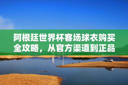 阿根廷世界杯客场球衣购买全攻略，从官方渠道到正品鉴别，一篇搞定！阿根廷世界杯客场球衣购买全攻略，官方渠道到正品鉴别一篇搞定