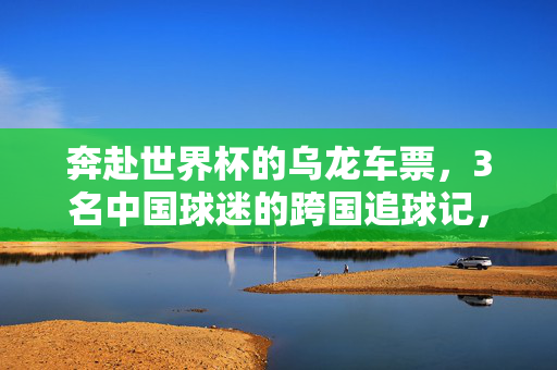 奔赴世界杯的乌龙车票,3名中国球迷的跨国追球记,乌龙车票难阻追球梦,3名中国球迷的跨国世界杯奇遇
