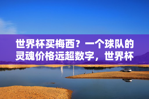 世界杯买梅西？一个球队的灵魂价格远超数字，世界杯买梅西？球队灵魂的价值远超数字