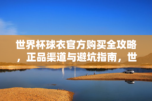 世界杯球衣官方购买全攻略,正品渠道与避坑指南,世界杯球衣官方购买全攻略,正品渠道与避坑指南