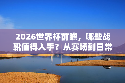 2026世界杯前瞻，哪些战靴值得入手？从赛场到日常，解锁你的专属冠军款！2026世界杯前瞻，从赛场到日常，这些冠军战靴值得入手！