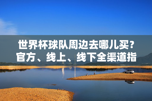 世界杯球队周边去哪儿买?官方、线上、线下全渠道指南,世界杯球队周边购买全渠道指南
