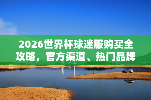 2026世界杯球迷服购买全攻略，官方渠道、热门品牌及选购指南，2026世界杯球迷服购买全攻略，官方渠道、热门品牌及选购指南