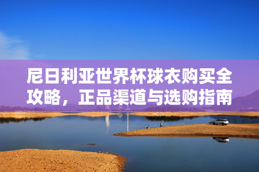 尼日利亚世界杯球衣购买全攻略，正品渠道与选购指南，尼日利亚世界杯球衣购买全攻略，正品渠道与选购指南