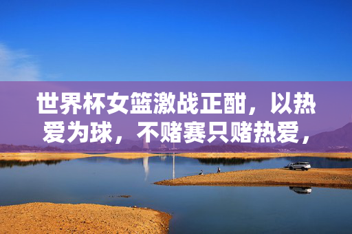 世界杯女篮激战正酣，以热爱为球，不赌赛只赌热爱，世界杯女篮激战正酣，以热爱为球，不赌赛只赌热爱