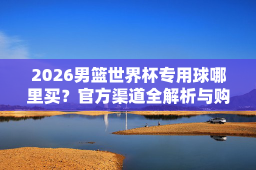 2026男篮世界杯专用球哪里买？官方渠道全解析与购买指南，2026男篮世界杯专用球官方渠道与购买指南