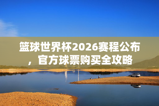 篮球世界杯2026赛程公布，官方球票购买全攻略