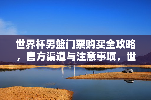 世界杯男篮门票购买全攻略，官方渠道与注意事项，世界杯男篮门票购买全攻略，官方渠道与注意事项