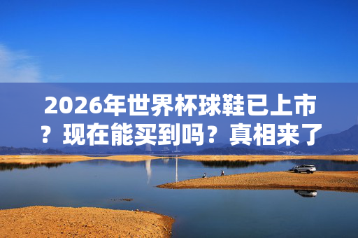 2026年世界杯球鞋已上市？现在能买到吗？真相来了！2026世界杯球鞋上市真相，现在能买到吗？