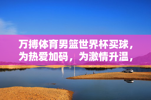 万搏体育男篮世界杯买球,为热爱加码,为激情升温,万搏体育男篮世界杯买球,为热爱加码,为激情升温