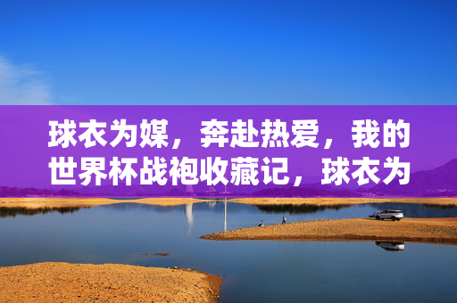 球衣为媒，奔赴热爱，我的世界杯战袍收藏记，球衣为媒，奔赴热爱，我的世界杯战袍收藏记