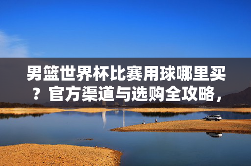 男篮世界杯比赛用球哪里买？官方渠道与选购全攻略，男篮世界杯比赛用球官方购买渠道与选购全攻略