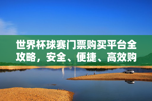 世界杯球赛门票购买平台全攻略，安全、便捷、高效购票指南，世界杯球赛门票购买平台全攻略，安全便捷高效购票指南