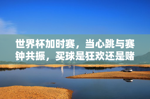 世界杯加时赛，当心跳与赛钟共振，买球是狂欢还是赌局？世界杯加时赛，心跳共振时，买球狂欢还是赌局？