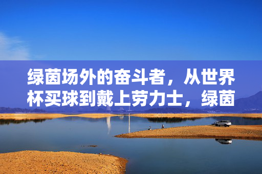绿茵场外的奋斗者，从世界杯买球到戴上劳力士，绿茵场外的奋斗，从世界杯买球到戴上劳力士
