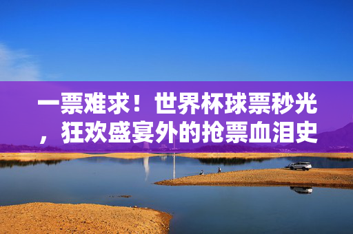 一票难求！世界杯球票秒光，狂欢盛宴外的抢票血泪史，一票难求！世界杯球票秒光，狂欢盛宴外的抢票血泪史