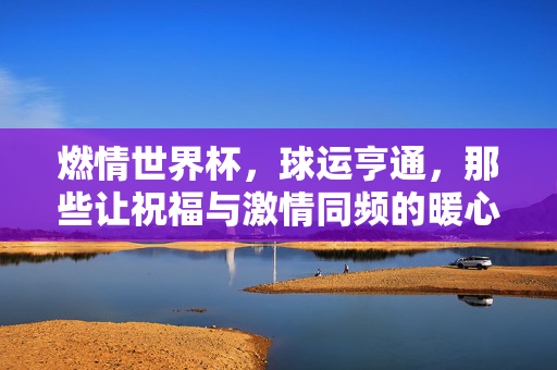 燃情世界杯，球运亨通，那些让祝福与激情同频的暖心话语，燃情世界杯，暖心祝福与激情同频