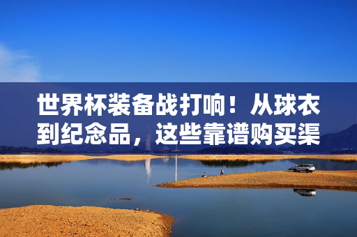 世界杯装备战打响！从球衣到纪念品，这些靠谱购买渠道你锁死了吗？世界杯装备战，球衣到纪念品，靠谱购买渠道你锁死了吗？