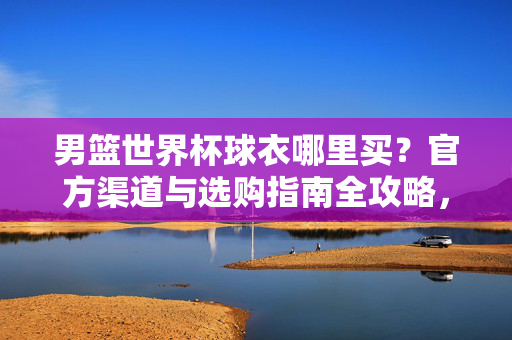 男篮世界杯球衣哪里买？官方渠道与选购指南全攻略，男篮世界杯球衣官方渠道与选购指南全攻略