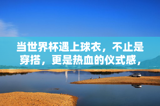 当世界杯遇上球衣，不止是穿搭，更是热血的仪式感，世界杯遇上球衣，不止穿搭，是热血仪式